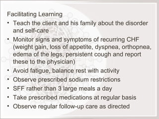 Facilitating Learning Teach the client and his family about the disorder and self-care Monitor signs and symptoms of recurring CHF (weight gain, loss of appetite, dyspnea, orthopnea, edema of the legs, persistent cough and report these to the physician) Avoid fatigue, balance rest with activity Observe prescribed sodium restrictions SFF rather than 3 large meals a day Take prescribed medications at regular basis Observe regular follow-up care as directed 