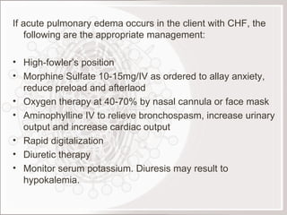 If acute pulmonary edema occurs in the client with CHF, the following are the appropriate management: High-fowler’s position Morphine Sulfate 10-15mg/IV as ordered to allay anxiety, reduce preload and afterlaod Oxygen therapy at 40-70% by nasal cannula or face mask Aminophylline IV to relieve bronchospasm, increase urinary output and increase cardiac output Rapid digitalization Diuretic therapy Monitor serum potassium. Diuresis may result to hypokalemia.  