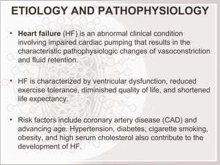 ETIOLOGY AND PATHOPHYSIOLOGY Heart failure  (HF) is an abnormal clinical condition involving impaired cardiac pumping that results in the characteristic pathophysiologic changes of vasoconstriction and fluid retention.    HF is characterized by ventricular dysfunction, reduced exercise tolerance, diminished quality of life, and shortened life expectancy.   Risk factors include coronary artery disease (CAD) and advancing age. Hypertension, diabetes, cigarette smoking, obesity, and high serum cholesterol also contribute to the development of HF.  