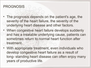 PROGNOSIS The prognosis depends on the patient's age, the severity of the heart failure, the severity of the underlying heart disease and other factors.  When congestive heart failure develops suddenly and has a treatable underlying cause, patients can sometimes return to normal heart function after treatment.  With appropriate treatment, even individuals who develop congestive heart failure as a result of long- standing heart disease can often enjoy many years of productive life.  