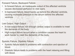 Forward Failure, Backward Failure In forward failure, an inadequate output of the affected ventricle causes decreased perfusion to vital signs. In backward failure, blood backs up behind the affected ventricle, causing increased pressure in the atrium behind the affected ventricle. Low Output, High Output In low-output failure, not enough cardiac output is available to meet the demands of the body. High-output failure occurs when a condition causes the heart to work harder to meet the demands of the body.   Systolic Failure, Diastolic Failure Systolic failure leads to problems with contraction and ejection of blood. Diastolic failure leads to problems with the heart relaxing and filling with blood.  