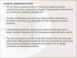 CLINICAL MANIFESTATIONS HF can have an abrupt onset or it can be an insidious process resulting from slow, progressive changes. Compensatory mechanisms are activated to maintain adequate CO. Cardiac compensation  occurs when compensatory mechanisms succeed in maintaining an adequate CO that is needed for tissue perfusion. Cardiac decompensation  occurs when these mechanisms can no longer maintain adequate CO and inadequate tissue perfusion results.   The most common form of HF is left-sided failure from left ventricular dysfunction. Blood backs up into the left atrium and into the pulmonary veins causing pulmonary congestion and edema. HF is usually manifested by biventricular failure.  