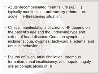 Acute decompensated heart failure (ADHF) typically manifests as  pulmonary edema,  an acute, life-threatening situation. Clinical manifestations of chronic HF depend on the patient’s age and the underlying type and extent of heart disease. Common symptoms include fatigue, dyspnea, tachycardia, edema, and unusual behavior.   Pleural effusion, atrial fibrillation, thrombus formation, renal insufficiency, and hepatomegaly are all complications of HF. 