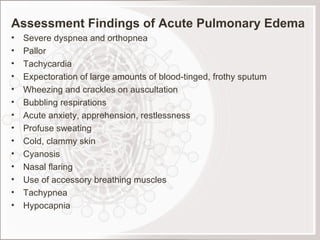 Assessment Findings of Acute Pulmonary Edema Severe dyspnea and orthopnea Pallor Tachycardia Expectoration of large amounts of blood-tinged, frothy sputum Wheezing and crackles on auscultation Bubbling respirations Acute anxiety, apprehension, restlessness Profuse sweating Cold, clammy skin Cyanosis Nasal flaring Use of accessory breathing muscles Tachypnea Hypocapnia 