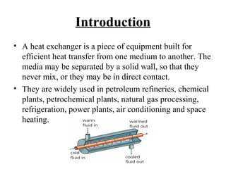 Introduction 
• A heat exchanger is a piece of equipment built for 
efficient heat transfer from one medium to another. The 
media may be separated by a solid wall, so that they 
never mix, or they may be in direct contact. 
• They are widely used in petroleum refineries, chemical 
plants, petrochemical plants, natural gas processing, 
refrigeration, power plants, air conditioning and space 
heating. 
 