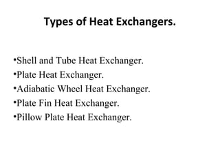 Types of Heat Exchangers. 
•Shell and Tube Heat Exchanger. 
•Plate Heat Exchanger. 
•Adiabatic Wheel Heat Exchanger. 
•Plate Fin Heat Exchanger. 
•Pillow Plate Heat Exchanger. 
 