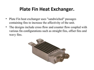 Plate Fin Heat Exchanger. 
• Plate Fin heat exchanger uses "sandwiched" passages 
containing fins to increase the affectivity of the unit. 
• The designs include cross flow and counter flow coupled with 
various fin configurations such as straight fins, offset fins and 
wavy fins. 
 