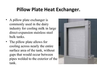 Pillow Plate Heat Exchanger. 
• A pillow plate exchanger is 
commonly used in the dairy 
industry for cooling milk in large 
direct-expansion stainless steel 
bulk tanks. 
• The pillow plate allows for 
cooling across nearly the entire 
surface area of the tank, without 
gaps that would occur between 
pipes welded to the exterior of the 
tank. 
