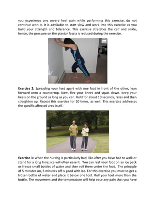 you experience any severe heel pain while performing this exercise, do not
continue with it. It is advisable to start slow and work into this exercise as you
build your strength and tolerance. This exercise stretches the calf and ankle,
hence, the pressure on the plantar fascia is reduced during the exercise.




Exercise 2: Spreading your feet apart with one foot in front of the other, lean
forward onto a countertop. Now, flex your knees and squat down. Keep your
heels on the ground as long as you can. Hold for about 10 seconds, relax and then
straighten up. Repeat this exercise for 20 times, as well. This exercise addresses
the specific affected area itself.




Exercise 3: When the hurting is particularly bad, like after you have had to walk or
stand for a long time, ice will often ease it. You can rest your foot on an ice pack
or freeze small bottles of water and then roll them under the foot. The principle
of 5 minutes on, 5 minutes off is good with ice. For this exercise you must to get a
frozen bottle of water and place it below one foot. Roll your foot more than the
bottle. The movement and the temperature will help ease any pain that you have
 