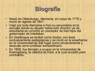 Biografía Nació en Oldenburgo, Alemania, en mayo de 1776 y murió en agosto de 1841. Viajó por toda Alemania e hizo su secundaria en la escuela donde su abuelo había sido director; ya de estudiante se convirtió en preceptor de tres hijos del gobernador de Interlaken.  En Goettingue se recibió como doctor, con tesis exclusivamente pedagógicas y se inició en la enseñanza en la Universidad de ese lugar como privat-docente y después como profesor extraordinario.  En 1808, fue llamado a ocupar en la Universidad de Koenigsberg, la cátedra de Kant, a la cual accedió para combatirlo.  