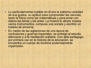 Lo particularmente notable en él era la extrema variedad de sus gustos, su aptitud para comprender las ciencias, tanto la física como las matemáticas y para amar con delicia las letras y las artes. La música lo atraía: tocaba varios instrumentos, compuso una sonata y escribió un tratado de armonía. En medio de las agitaciones de una época de confusiones y guerras imperiales, se entregó al estudio silencioso y a la meditación solitaria. Con este pedagogo, por primera vez en la historia de la educación, se encuentra un cuerpo de doctrina poderosamente organizado. 