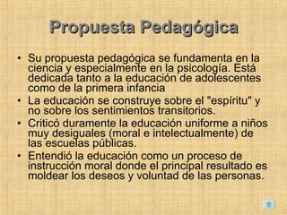 Propuesta Pedagógica Su propuesta pedagógica se fundamenta en la ciencia y especialmente en la psicología. Está dedicada tanto a la educación de adolescentes como de la primera infancia  La educación se construye sobre el &quot;espíritu&quot; y no sobre los sentimientos transitorios.  Criticó duramente la educación uniforme a niños muy desiguales (moral e intelectualmente) de las escuelas públicas.  Entendió la educación como un proceso de instrucción moral donde el principal resultado es moldear los deseos y voluntad de las personas.  