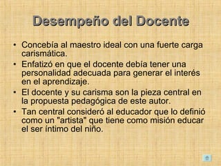 Desempeño del Docente Concebía al maestro ideal con una fuerte carga carismática.  Enfatizó en que el docente debía tener una personalidad adecuada para generar el interés en el aprendizaje.  El docente y su carisma son la pieza central en la propuesta pedagógica de este autor.  Tan central consideró al educador que lo definió como un &quot;artista&quot; que tiene como misión educar el ser íntimo del niño.  