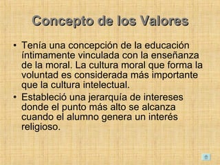 Concepto de los Valores Tenía una concepción de la educación íntimamente vinculada con la enseñanza de la moral. La cultura moral que forma la voluntad es considerada más importante que la cultura intelectual.  Estableció una jerarquía de intereses donde el punto más alto se alcanza cuando el alumno genera un interés religioso.  