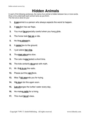 hidden animals answer key


                               Hidden Animals
In each of the following sentences, the name of an animal is hidden between two or more words.
Draw a line underneath each animal name as you find it.
The first one is done for you!

 1.     A pessimist is a person who always expects the worst to happen.

 2.     A sea lion has ear flaps.

 3.     You must be especially careful when you hang glide.

 4.     The horse took her on a ride.

 5.     He likes almonds.

 6.     It came low to the ground.

 7.     I just adore her ring.

 8.     Thurman ate extra slow.

 9.     The cats meow lasted a short time.

10.     The kids certainly do great with math.

11.     Mr. Bob is on the radio.

12.     Please put the pan there.

13.     Miss Tish rewards you for trying.

14.     We must do this again soon.

15.     Lee changes the turtles' water every day.

16.     He makes nails for a living.

17.     This must be art class.




  Copyright ©1991 T. Smith Publishing. All rights reserved.                   www.tlsbooks.com
 