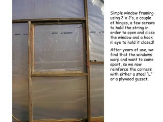 Simple window framing using 2 x 2’s, a couple of hinges, a few screws to hold the string in order to open and close the window and a hook n’ eye to hold it closed! After years of use, we find that the windows warp and want to come apart, so we now reinforce the corners with either a steel “L” or a plywood gusset. 