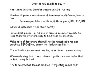 Okay, so you decide to buy it First, take detailed pictures before de-constructing Number all parts – attachment of bows may be different, bow to bow For example, label first bow, if three piece, B1L, B1C, B1R As you disassemble, think about safety Put all small pieces – bolts, etc, in labeled boxes or buckets to keep them together and easy to find when re-erecting. Make note of fasteners that will not be reusable so you can purchase BEFORE you are on that ladder needing it. Try to load as you go – not handling more times than necessary When unloading, try to keep pieces together in some order that makes it easy to find Try to re-erect as soon as possible – forgetting comes easy! 