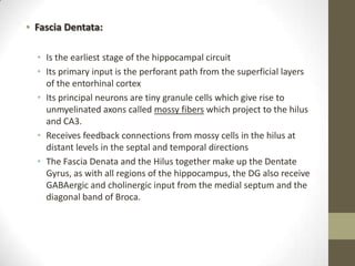 • Fascia Dentata:

  • Is the earliest stage of the hippocampal circuit
  • Its primary input is the perforant path from the superficial layers
    of the entorhinal cortex
  • Its principal neurons are tiny granule cells which give rise to
    unmyelinated axons called mossy fibers which project to the hilus
    and CA3.
  • Receives feedback connections from mossy cells in the hilus at
    distant levels in the septal and temporal directions
  • The Fascia Denata and the Hilus together make up the Dentate
    Gyrus, as with all regions of the hippocampus, the DG also receive
    GABAergic and cholinergic input from the medial septum and the
    diagonal band of Broca.
 