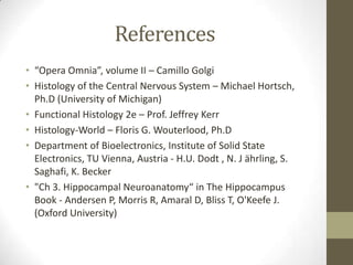 References
• “Opera Omnia”, volume II – Camillo Golgi
• Histology of the Central Nervous System – Michael Hortsch,
  Ph.D (University of Michigan)
• Functional Histology 2e – Prof. Jeffrey Kerr
• Histology-World – Floris G. Wouterlood, Ph.D
• Department of Bioelectronics, Institute of Solid State
  Electronics, TU Vienna, Austria - H.U. Dodt , N. J ährling, S.
  Saghafi, K. Becker
• "Ch 3. Hippocampal Neuroanatomy“ in The Hippocampus
  Book - Andersen P, Morris R, Amaral D, Bliss T, O'Keefe J.
  (Oxford University)
 