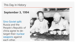 This Day in History
September 3, 1994
Sino-Soviet split:
Russia and the
People`s Republic of
china agree to de-
target their nuclear
weapons against
each other.
 