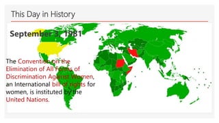 This Day in History
September 3, 1981
The Convention on the
Elimination of All Forms of
Discrimination Against Women,
an International bill of rights for
women, is instituted by the
United Nations.
 