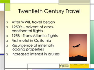 Twentieth Century Travel After WWII, travel began 1950’s - advent of cross-continental flights 1958 - Trans-Atlantic flights First motel in California Resurgence of inner city lodging properties Increased interest in cruises 