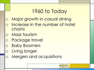 1960 to Today Major growth in casual dining Increase in the number of hotel chains Mass tourism Package travel Baby Boomers Living longer Mergers and acquisitions 