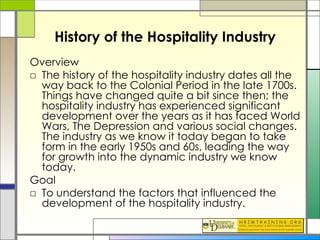 History of the Hospitality Industry Overview The history of the hospitality industry dates all the way back to the Colonial Period in the late 1700s. Things have changed quite a bit since then; the hospitality industry has experienced significant development over the years as it has faced World Wars, The Depression and various social changes. The industry as we know it today began to take form in the early 1950s and 60s, leading the way for growth into the dynamic industry we know today.  Goal  To understand the factors that influenced the development of the hospitality industry. 