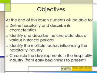 Objectives At the end of this lesson students will be able to: Define hospitality and describe its characteristics Identify and describe the characteristics of various historical periods Identify the multiple factors influencing the hospitality industry Chronicle the developments in the hospitality industry (from early beginnings to present) 