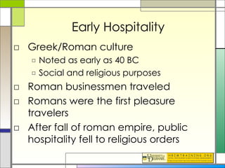 Early Hospitality Greek/Roman culture Noted as early as 40 BC Social and religious purposes Roman businessmen traveled Romans were the first pleasure travelers After fall of roman empire, public hospitality fell to religious orders 