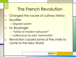 The French Revolution Changed the course of culinary history Escoffier brigade system M. Boulanger “ father of modern restaurant” called soup he sold “restorantes” Revolution caused some of the chefs to come to the New World 