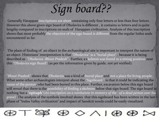 Sign board?? 
Generally Harappan inscriptions are short containing only four letters or less than four letters . 
However this above given sign board of Dholavira is different , it contains 10 letters and is quite 
lengthy compared to inscriptions on seals of Harappan civilization. Analysis of this inscription 
shows that most probably the objective of the sign board is different from the regular Indus seals 
encountered so far. 
The place of finding of an object in the archaeological site is important to interpret the nature of 
an object. Historians’ interpretation is that "Dholavira" is a "burial place" , because it is being 
described as "Dholavira -Bhoot Pradesh” . Further, a skeleton was found in a sitting position near 
this "Dholavira sign Board" (as per the information given by guide, not yet verified). 
"Bhoot Pradesh" shows that Dholavira was a kind of burial place and not a place for living people. 
What some other archaeologists interpret about the "Signboard " is that it could be indicating the 
name of the person, who had been buried in this place. Further, excavation below this sign board 
will reveal that there is the possibility of finding a skeleton below that sign board. The sign board is 
nothing but a "epitaph"(An inscription on a tombstone in memory of the of a dead person over his 
grave). The analysis of the symbols involved shows that this signboard has been written in the last 
phase of "Indus Valley civilization" and impact of Sanskrit words could be easily visualized. 
 