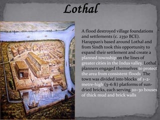 Lothal 
A flood destroyed village foundations 
and settlements (c. 2350 BCE). 
Harappan’s based around Lothal and 
from Sindh took this opportunity to 
expand their settlement and create a 
planned township on the lines of 
greater cities in the Indus valley. Lothal 
planners engaged themselves to protect 
the area from consistent floods. The 
town was divided into blocks of 1–2- 
metre-high (3–6 ft) platforms of sun-dried 
bricks, each serving 20–30 houses 
of thick mud and brick walls 
 