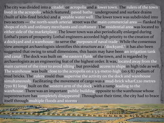 The city was divided into a citadel, or acropolis and a lower town. The rulers of the town 
lived in the acropolis, which featured, paved baths , underground and surface drains 
(built of kiln-fired bricks) and a potable water well. The lower town was subdivided into 
two sectors — the north-south arterial street was the main commercial area — flanked by 
shops of rich and ordinary merchants and craftsmen. The residential area was located to 
either side of the marketplace. The lower town was also periodically enlarged during 
Lothal's years of prosperity. Lothal engineers accorded high priority to the creation of 
a dockyard and a warehouse to serve the purposes of naval trade. While the consensus 
view amongst archaeologists identifies this structure as a "dockyard," it has also been 
suggested that owing to small dimensions, this basin may have been an irrigation tank 
and canal. The dock was built on the eastern flank of the town, and is regarded by 
archaeologists as an engineering feat of the highest order. It was, located away from the 
main current of the river to avoid silting, but provided access to ships in high tide as well. 
The warehouse was built close to the acropolis on a 3.5-metre-high (10.5 ft) podium of 
mud bricks. The rulers could thus supervise the activity on the dock and warehouse 
simultaneously. Facilitating the movement of cargo was a mud-brick wharf,220 metres 
(720 ft) long, built on the western arm of the dock, with a ramp leading to the 
warehouse. There was an important public building opposite to the warehouse whose 
superstructure has completely disappeared. Throughout their time, the city had to brace 
itself through multiple floods and storms. 
 