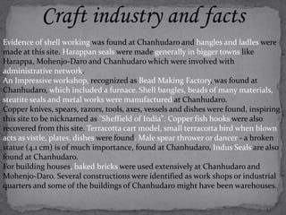 Craft industry and facts 
Evidence of shell working was found at Chanhudaro and bangles and ladles were 
made at this site. Harappan seals were made generally in bigger towns like 
Harappa, Mohenjo-Daro and Chanhudaro which were involved with 
administrative network. 
An Impressive workshop, recognized as Bead Making Factory, was found at 
Chanhudaro, which included a furnace. Shell bangles, beads of many materials, 
steatite seals and metal works were manufactured at Chanhudaro. 
Copper knives, spears, razors, tools, axes, vessels and dishes were found, inspiring 
this site to be nicknamed as "Sheffield of India". Copper fish hooks were also 
recovered from this site. Terracotta cart model, small terracotta bird when blown 
acts as vistle, plates, dishes were found. Male spear thrower or dancer - a broken 
statue (4.1 cm) is of much importance, found at Chanhudaro, Indus Seals are also 
found at Chanhudaro. 
For building houses, baked bricks were used extensively at Chanhudaro and 
Mohenjo-Daro. Several constructions were identified as work shops or industrial 
quarters and some of the buildings of Chanhudaro might have been warehouses. 
 