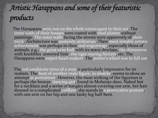 The Harappans were not on the whole extravagant in their art. The 
inner walls of their houses were coated with mud plaster without 
paintings. The outer walls facing the streets were apparently of plain 
brick. Architecture was austerely utilitarian. Their most notable artistic 
achievement was perhaps in their seal engravings, especially those of 
animals, e.g., the great urns bull with its many dewlaps, the rhinoceros 
with knobbles armored hide, the tiger roaring fiercely, etc. The 
Harappans were expert bead-makers. The potter's wheel was in full use. 
The red sandstone torso of a man is particularly impressive for its 
realism. The bust of another male figure, in steatite, seems to show an 
attempt at portraiture. However, the most striking of the figurines is 
perhaps the bronze 'dancing girl, found in Mohenjo-daro. Naked but 
for a necklace and a series of bangles almost covering one arm, her hair 
dressed in a complicated coiffure, she stands in a provocative posture, 
with one arm on her hip and one lanky leg half-bent. 
 