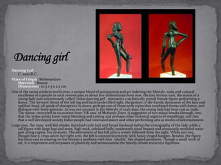 Dancing Girl 
C. 2500 B.C. 
Place of Origin: Mohenjodaro 
Materials: Bronze 
Dimensions: 10.5 x 5 x 2.5 cm. 
One of the rarest artifacts world-over, a unique blend of antiqueness and art indexing the lifestyle, taste and cultural 
excellence of a people in such remote past as about five millenniums from now, the tiny bronze-cast, the statue of a 
young lady now unanimously called 'Indus dancing girl', represents a stylistically poised female figure performing a 
dance. The forward thrust of the left leg and backwards tilted right, the gesture of the hands, demeanor of the face and 
uplifted head, all speak of absorption in dance, perhaps one of those early styles that combined drama with dance, and 
dialogue with body-gestures. As was not unusual in the lifestyle of early days, the young lady has been cast as nude. 
The statue, recovered in excavation from 'HR area' of Mohenjo-Daro, is suggestive of two major breaks-through, one, 
that the Indus artists knew metal blending and casting and perhaps other technical aspects of metallurgy, and two, 
that a well developed society Indus people had innovated dance and other performing arts as modes of entertainment. 
Large eyes, flat nose, well-fed cheeks, bunched curly hair and broad forehead define the iconography of the lady, while a 
tall figure with large legs and arms, high neck, subdued belly, moderately sized breasts and sensuously modeled waist-part 
along vagina, her anatomy. The adornment of her left arm is widely different from the right. While just two, 
though heavy, rings adorn her right arm, the left is covered in entirety with heavy ringed bangles. Besides, the figure 
has been cast as wearing on her breasts a necklace with four 'phallis' like shaped pendants. Though a small work of 
art, it is impressive and surpasses in plasticity and sensuousness the heavily ornate terracotta figurines. 
 