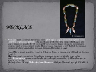  Necklace from Mohenjo-daro made from gold, agate, jasper, steatite and green stone 
(lizardite or grossular garnet). The gold beads are hollow and the pendant agate and 
jasper beads are attached with thick gold wire. Steatite beads with gold caps serve to 
separate each of the pendant beads. This necklace fragment is only half of the original 
ornament which was divided between India and Pakistan in 1947. 
Hoard No. 1, found in a silver vessel in DK Area, Room 2, eastern end of Block 16, Section 
B and C. 
Material: gold, green stone (lizardite or grossular garnet, originally reported as 
jade) Dimensions: green stone beads: 2.0 cm length, 1.0 cm dia., gold beads 0.44 cm 
length, 1.0 cm dia. 
Mohenjo-daro DK 1541 Mohenjo-daro Museum, MM1367 Marshall 1931: pl. CXLVIII, A 
6 
 