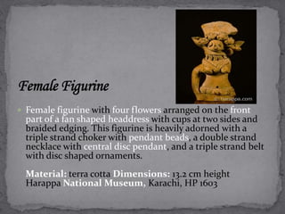  Female figurine with four flowers arranged on the front 
part of a fan shaped headdress with cups at two sides and 
braided edging. This figurine is heavily adorned with a 
triple strand choker with pendant beads, a double strand 
necklace with central disc pendant, and a triple strand belt 
with disc shaped ornaments. 
Material: terra cotta Dimensions: 13.2 cm height 
Harappa National Museum, Karachi, HP 1603 
 