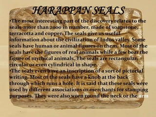 HARAPPAN SEALS 
•The most interesting part of the discovery relates to the 
seals-more than 2000 in number, made of soapstone, 
terracotta and copper. The seals give us useful 
information about the civilization of Indus valley. Some 
seals have human or animal figures on them. Most of the 
seals have the figures of real animals while a few bear the 
figure of mythical animals. The seals are rectangular, 
circular or even cylindrical in shape. 
•The seals even have an inscription of a sort of pictorial 
writing. Most of the seals have a knob at the back 
through which runs a hole. It is said that these seals were 
used by different associations or merchants for stamping 
purposes. They were also worn round the neck or the arm 
 