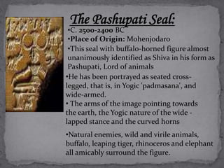 The Pashupati Seal: 
•C. 2500-2400 BC 
•Place of Origin: Mohenjodaro 
•This seal with buffalo-horned figure almost 
unanimously identified as Shiva in his form as 
Pashupati, Lord of animals 
•He has been portrayed as seated cross-legged, 
that is, in Yogic 'padmasana', and 
wide-armed. 
• The arms of the image pointing towards 
the earth, the Yogic nature of the wide - 
lapped stance and the curved horns 
•Natural enemies, wild and virile animals, 
buffalo, leaping tiger, rhinoceros and elephant 
all amicably surround the figure. 
 