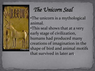 The Unicorn Seal 
•The unicorn is a mythological 
animal. 
•This seal shows that at a very 
early stage of civilization, 
humans had produced many 
creations of imagination in the 
shape of bird and animal motifs 
that survived in later art. 
 