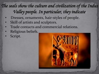 The seals show the culture and civilization of the Indus 
Valley people. In particular, they indicate: 
• Dresses, ornaments, hair-styles of people. 
• Skill of artists and sculptors. 
• Trade contacts and commercial relations. 
• Religious beliefs. 
• Script. 
 