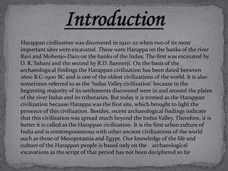 Harappan civilization was discovered in 1920–22 when two of its most 
important sites were excavated. These were Harappa on the banks of the river 
Ravi and Mohenjo-Daro on the banks of the Indus. The first was excavated by 
D. R. Sahani and the second by R.D. Bannerji. On the basis of the 
archaeological findings the Harappan civilization has been dated between 
2600 B.C–1900 BC and is one of the oldest civilizations of the world. It is also 
sometimes referred to as the ‘Indus Valley civilization’ because in the 
beginning majority of its settlements discovered were in and around the plains 
of the river Indus and its tributaries. But today it is termed as the Harappan 
civilization because Harappa was the first site, which brought to light the 
presence of this civilization. Besides, recent archaeological findings indicate 
that this civilization was spread much beyond the Indus Valley. Therefore, it is 
better it is called as the Harappan civilization. It is the first urban culture of 
India and is contemporaneous with other ancient civilizations of the world 
such as those of Mesopotamia and Egypt. Our knowledge of the life and 
culture of the Harappan people is based only on the archaeological 
excavations as the script of that period has not been deciphered so far. 
 