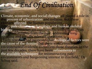 Climate, economic, and social changes all played a role in 
the process of urbanization and collapse, but these 
changes affected the human population. 
When pale climate, archaeology, and human skeletal 
biology approaches are combined, scientists can glean 
important insights from the past, addressing long-standing 
and socially relevant questions. 
“Early research had proposed that ecological factors were 
the cause of the demise, but there wasn’t much pale-environmental 
evidence to confirm those theories. In the 
past few decades, there have been refinements to 
the available techniques for reconstructing pale-environments 
and burgeoning interest in this field,” Dr 
Schug said. 
 