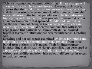 “Scientists cannot make assumptions that climate changes will 
always equate to violence and disease. However, in this case, it 
appears that the rapid urbanization process in Harappan cities, 
and the increasingly large amount of culture contact, brought 
new challenges to the human population. Infectious diseases 
like leprosy and tuberculosis were probably transmitted across 
an interaction sphere that spanned Middle and South Asia.” 
“As the environment changed, the exchange network became 
increasingly incoherent. When you combine that with social 
changes and this particular cultural context, it all worked 
together to create a situation that became untenable,” Dr Schug 
said. 
Dr Schug and her colleagues examined evidence for trauma and 
infectious disease in the human skeletal remains from three 
burial areas at the city of Harappa. Their findings counter 
longstanding claims that the Harappan civilization developed as 
a peaceful, cooperative, and egalitarian state-level society, 
without social differentiation, hierarchy, or differences in access 
to basic resources. 
 