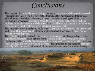 Conclusions 
The results of the study are striking, because violence and disease increased 
through time, with the highest rates found as the human population was 
abandoning the cities. However, an even more interesting result is that 
individuals who were excluded from the city’s formal cemeteries had the 
highest rates of violence and disease. In a small ossuary southeast of the city, 
men, women, and children were interred in a small pit. 
The rate of violence in this sample was 50 percent for the 10 crania preserved, 
and more than 20 percent of these individuals demonstrated evidence of 
infection with leprosy. 
The results suggest instead that some communities at Harappa faced more 
significant impacts than others from climate and socio-economic strains, 
particularly the socially disadvantaged or marginalized communities who are 
most vulnerable to violence and disease. This pattern is expected in strongly 
socially differentiated, hierarchical but weakly controlled societies facing 
resource stress. 
 