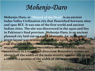 Mohenjo-Daro, or "Mound of the Dead" is an ancient 
Indus Valley Civilization city that flourished between 2600 
and 1900 BCE. It was one of the first world and ancient 
Indian cities. The site was discovered in the 1920s and lies 
in Pakistan's Sind province. Mohenjo-Daro, is an ancient 
planned city laid out on a grid of streets. An orthogonal 
street layout was oriented toward the north-south & east-east 
directions: the widest streets run north-south, 
straight through town; secondary streets run east-west, 
sometimes in a staggered direction. Secondary streets are 
about half the width of the main streets; smaller alleys are 
a third to a quarter of the width of the main streets 
 