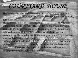 COURTYARD HOUSE 
The house was planned as a series of rooms opening on to a 
central courtyard providing an open space inside for community 
activities. 
There were no openings toward the main street – only rather 
small openings to the side streets. . Brick stairways provided 
access to the upper floors or rooftop gardens. The houses are 
believed to have flat, timber roofs. Houses built with a 
perimeter wall and adjacent houses were separated by a narrow 
space of land. There were just a few fairly standardized layouts, 
perhaps an indication of a fairly egalitarian society. But not all 
houses had two stories and only the larger houses have their 
own wells. There are also rows of single-roomed barracks, 
perhaps for singles, soldiers or slaves. 
 