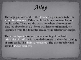 The large platform, called the ‘Citadel’ is presumed to be the 
administrative seat. Other public buildings are temples and 
public baths. There are also granaries where the stores are 
elevated above brick platforms that have ventilation ducts. 
Separated from the domestic areas are the artisan workshops. 
The street layout shows an understanding of the basic 
principles of traffic, with rounded corners to allow the turning 
of carts easily. The drains are covered. The city probably had 
around 35,000 residents 
 